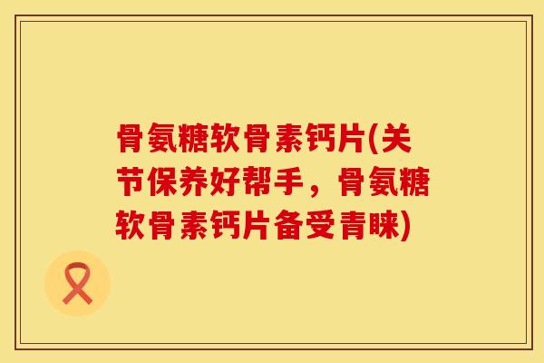 骨氨糖软骨素钙片(关节保养好帮手,骨氨糖软骨素钙片备受青睐) 骨氨糖软骨素钙片(关节保养好帮手,骨氨糖软骨素钙片备受青睐)