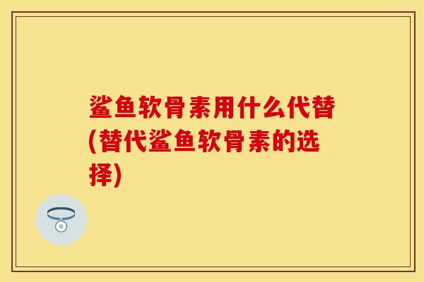 鲨鱼软骨素用什么代替(替代鲨鱼软骨素的选择)