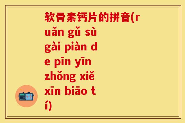 软骨素钙片的拼音(ruǎn gǔ sù gài piàn de pīn yīn zhǒng xiě xīn biāo tí)