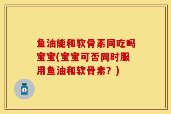 鱼油能和软骨素同吃吗宝宝(宝宝可否同时服用鱼油和软骨素？)