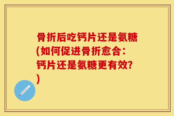 骨折后吃钙片还是氨糖(如何促进骨折愈合：钙片还是氨糖更有效？)