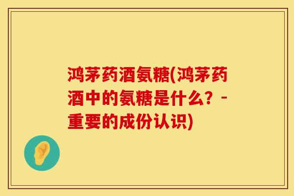 鸿茅药酒氨糖(鸿茅药酒中的氨糖是什么？-重要的成份认识)