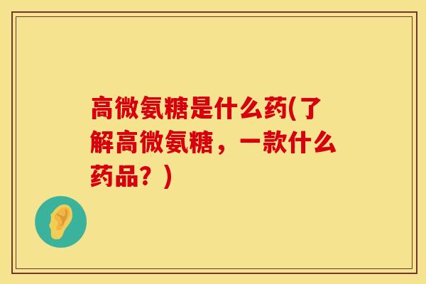 高微氨糖是什么药(了解高微氨糖，一款什么药品？)