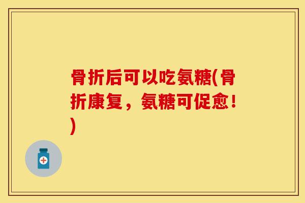 骨折后可以吃氨糖(骨折康复，氨糖可促愈！)