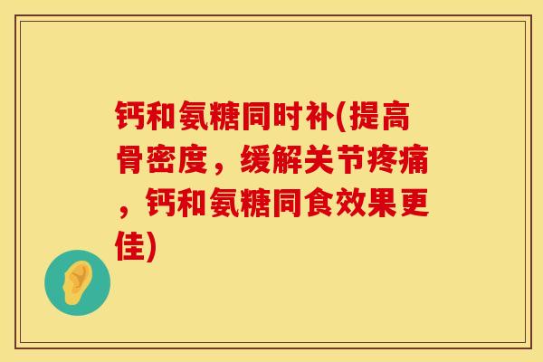 钙和氨糖同时补(提高骨密度，缓解关节疼痛，钙和氨糖同食效果更佳)