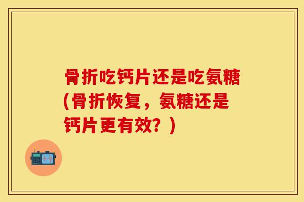 骨折吃钙片还是吃氨糖(骨折恢复，氨糖还是钙片更有效？)