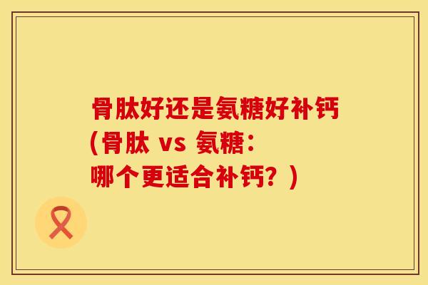 骨肽好还是氨糖好补钙(骨肽 vs 氨糖：哪个更适合补钙？)