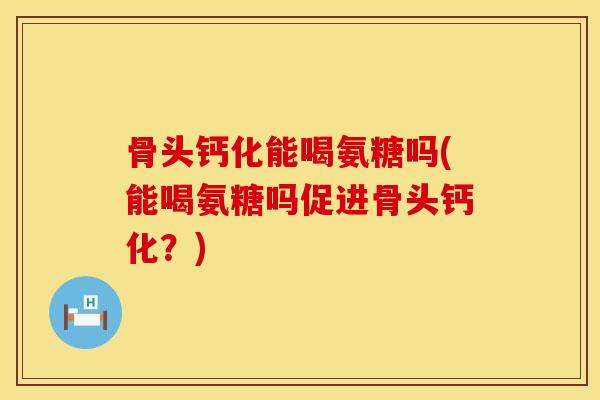 骨头钙化能喝氨糖吗(能喝氨糖吗促进骨头钙化？)