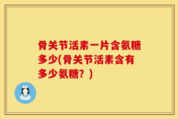 骨关节活素一片含氨糖多少(骨关节活素含有多少氨糖？)
