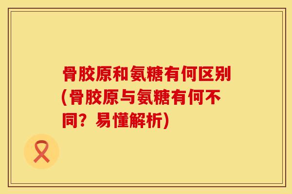 骨胶原和氨糖有何区别(骨胶原与氨糖有何不同？易懂解析)