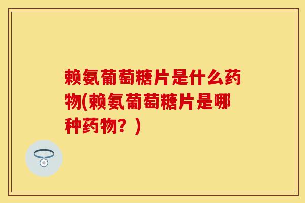 赖氨葡萄糖片是什么药物(赖氨葡萄糖片是哪种药物？)