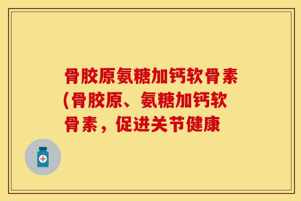 骨胶原氨糖加钙软骨素(骨胶原、氨糖加钙软骨素，促进关节健康