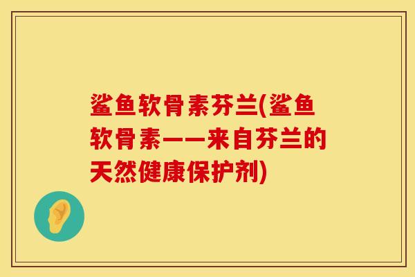 鲨鱼软骨素芬兰(鲨鱼软骨素——来自芬兰的天然健康保护剂)