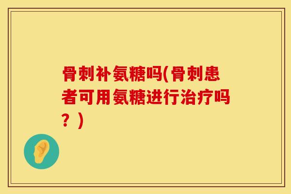 骨刺补氨糖吗(骨刺患者可用氨糖进行治疗吗？)