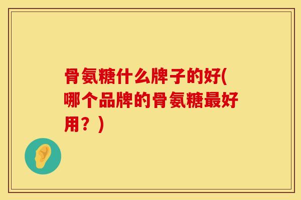 骨氨糖什么牌子的好(哪个品牌的骨氨糖最好用？)