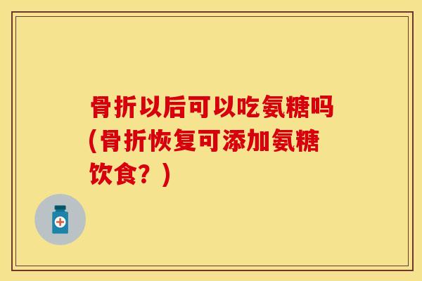 骨折以后可以吃氨糖吗(骨折恢复可添加氨糖饮食？)