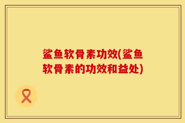 鲨鱼软骨素功效(鲨鱼软骨素的功效和益处)