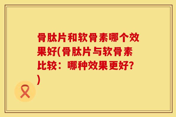骨肽片和软骨素哪个效果好(骨肽片与软骨素比较：哪种效果更好？)