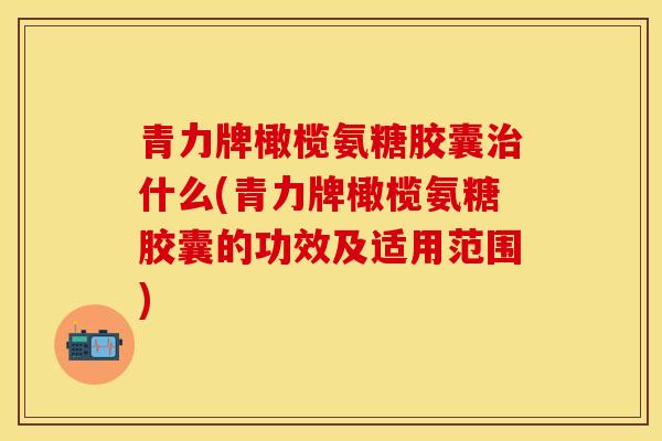 青力牌橄榄氨糖胶囊治什么(青力牌橄榄氨糖胶囊的功效及适用范围)