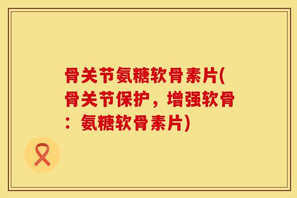 骨关节氨糖软骨素片(骨关节保护,增强软骨:氨糖软骨素片)