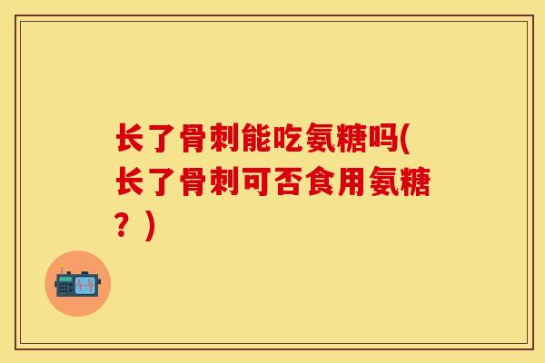 长了能吃氨糖吗(长了可否食用氨糖?) 长了能吃氨糖吗(长了可否食用氨糖?)