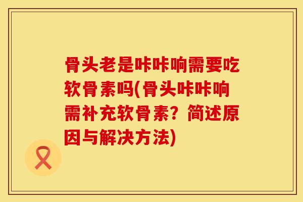 骨头老是咔咔响需要吃软骨素吗(骨头咔咔响需补充软骨素？简述原因与解决方法)