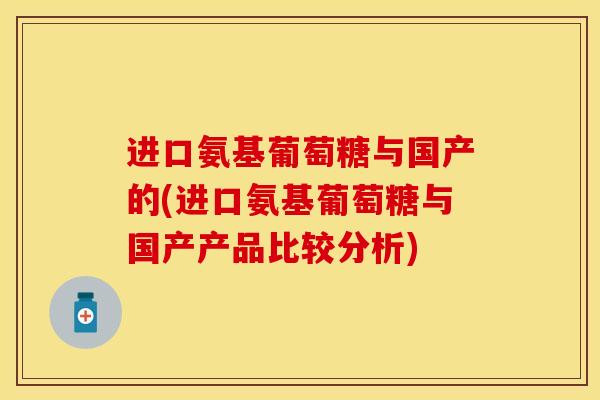 进口氨基葡萄糖与国产的(进口氨基葡萄糖与国产产品比较分析) 进口氨基葡萄糖与国产的(进口氨基葡萄糖与国产产品比较分析)
