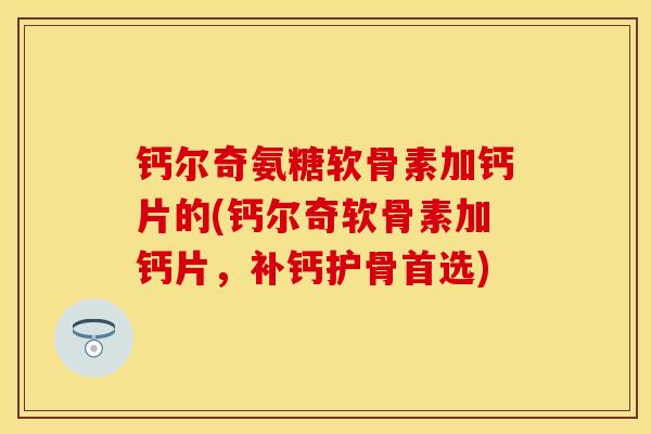 钙尔奇氨糖软骨素加钙片的(钙尔奇软骨素加钙片，补钙护骨首选)