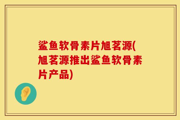 鲨鱼软骨素片旭茗源(旭茗源推出鲨鱼软骨素片产品)