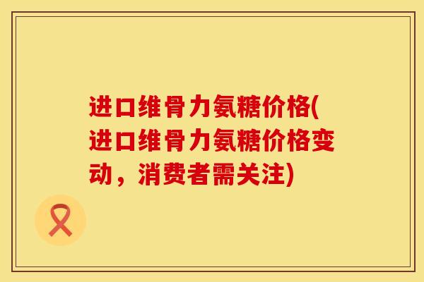 进口维骨力氨糖价格(进口维骨力氨糖价格变动，消费者需关注)