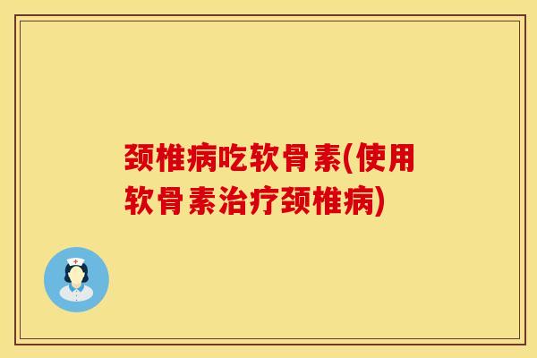 颈椎病吃软骨素(使用软骨素治疗颈椎病)