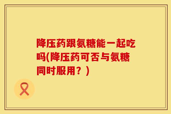 降压药跟氨糖能一起吃吗(降压药可否与氨糖同时服用？)