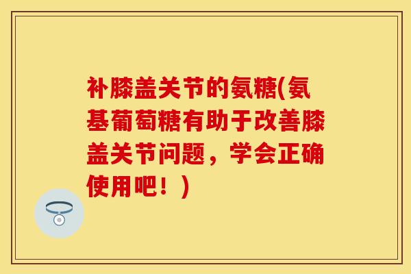 补膝盖关节的氨糖(氨基葡萄糖有助于改善膝盖关节问题，学会正确使用吧！)