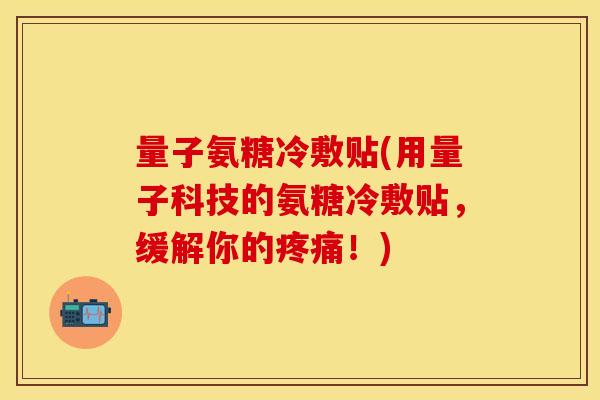 量子氨糖冷敷贴(用量子科技的氨糖冷敷贴，缓解你的疼痛！)