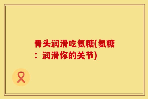 骨头润滑吃氨糖(氨糖：润滑你的关节)