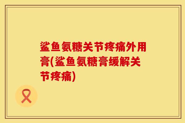 鲨鱼氨糖关节疼痛外用膏(鲨鱼氨糖膏缓解关节疼痛)