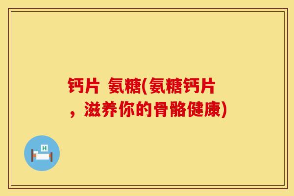 钙片 氨糖(氨糖钙片，滋养你的骨骼健康)
