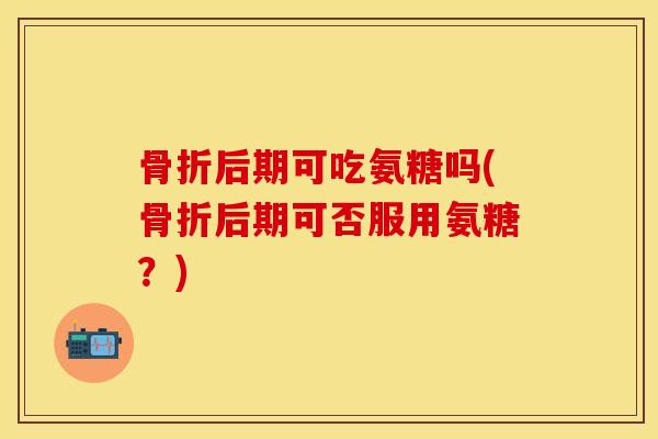 骨折后期可吃氨糖吗(骨折后期可否服用氨糖？)