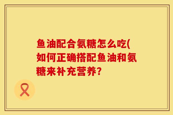 鱼油配合氨糖怎么吃(如何正确搭配鱼油和氨糖来补充营养？