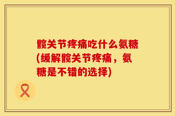 髋关节疼痛吃什么氨糖(缓解髋关节疼痛，氨糖是不错的选择)