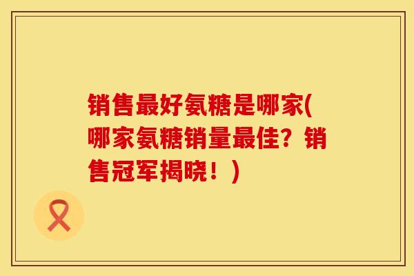 销售最好氨糖是哪家(哪家氨糖销量最佳？销售冠军揭晓！)