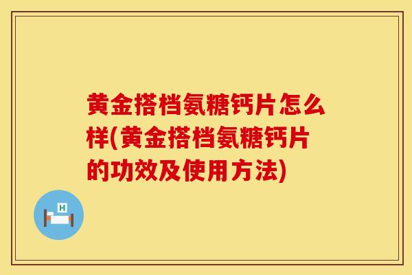 黄金搭档氨糖钙片怎么样(黄金搭档氨糖钙片的功效及使用方法)