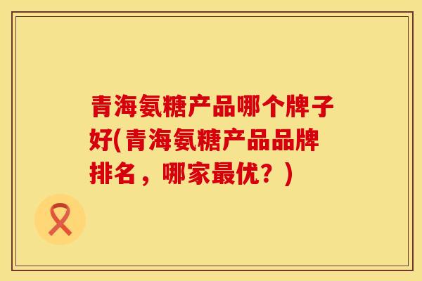 青海氨糖产品哪个牌子好(青海氨糖产品品牌排名，哪家最优？)