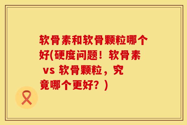 软骨素和软骨颗粒哪个好(硬度问题！软骨素 vs 软骨颗粒，究竟哪个更好？)