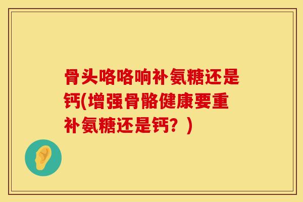 骨头咯咯响补氨糖还是钙(增强骨骼健康要重补氨糖还是钙？)