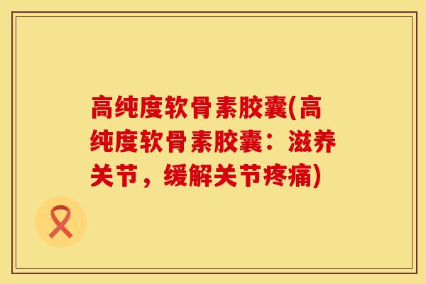 高纯度软骨素胶囊(高纯度软骨素胶囊：滋养关节，缓解关节疼痛)