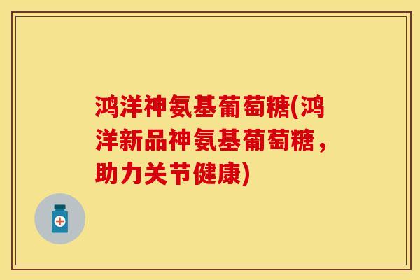 鸿洋神氨基葡萄糖(鸿洋新品神氨基葡萄糖，助力关节健康)