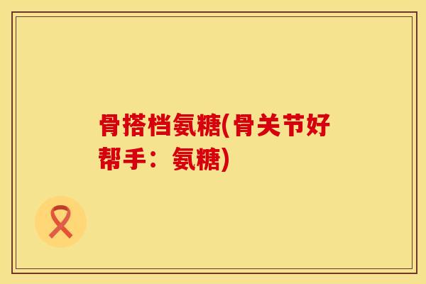 骨搭档氨糖(骨关节好帮手:氨糖) 骨搭档氨糖(骨关节好帮手:氨糖)
