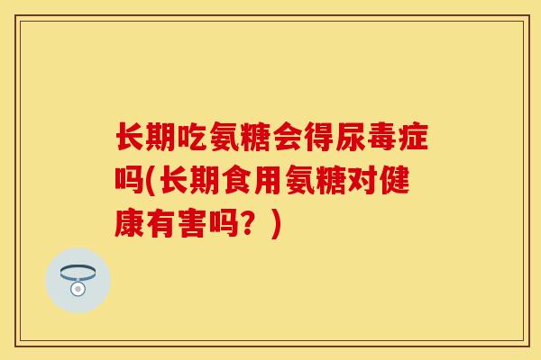 长期吃氨糖会得尿毒症吗(长期食用氨糖对健康有害吗？)