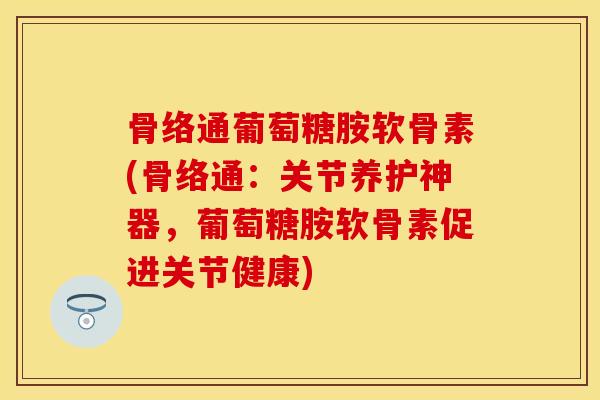 骨络通葡萄糖胺软骨素(骨络通：关节养护神器，葡萄糖胺软骨素促进关节健康)